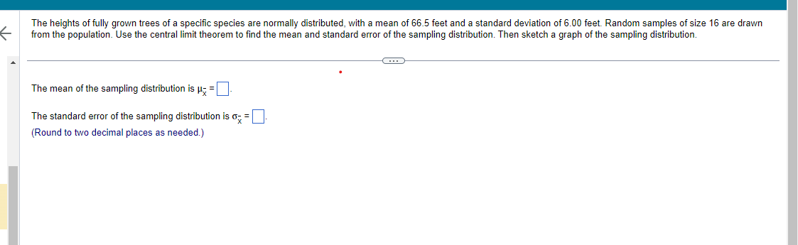 **Instruction: Understanding Sampling Distributions**

The heights of fully grown trees of a specific species are normally distributed, with a mean of 66.5 feet and a standard deviation of 6.00 feet. Random samples of size 16 are drawn from the population. Use the central limit theorem to find the mean and standard error of the sampling distribution. Then sketch a graph of the sampling distribution.

- The mean of the sampling distribution is \( \mu_{\bar{x}} = \, \_\_\_ \).
- The standard error of the sampling distribution is \( \sigma_{\bar{x}} = \, \_\_\_ \).

*(Round to two decimal places as needed.)*

**Explanation:**

1. **Mean of the Sampling Distribution (\( \mu_{\bar{x}} \)):**

   The mean of the sampling distribution (\( \mu_{\bar{x}} \)) is equal to the mean of the population. Therefore, \( \mu_{\bar{x}} = 66.5 \) feet.

2. **Standard Error of the Sampling Distribution (\( \sigma_{\bar{x}} \)):**

   The standard error of the sampling distribution is calculated using the formula:

   \[
   \sigma_{\bar{x}} = \frac{\sigma}{\sqrt{n}}
   \]

   where \( \sigma = 6.00 \) feet and \( n = 16 \).
   
   Substitute these values into the formula and round to two decimal places.

3. **Graph of the Sampling Distribution:**

   - Sketch a normal distribution curve, as the central limit theorem dictates that the sampling distribution of the sample mean will be approximately normally distributed if the sample size is sufficiently large (even if the population distribution is not normal).
   - Indicate the mean on the graph, as well as the standard error intervals to show the spread of the distribution.

**Note:** Ensure all calculations are checked for accuracy.