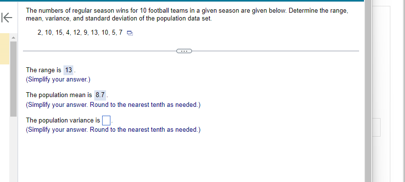 K
The numbers of regular season wins for 10 football teams in a given season are given below. Determine the range,
mean, variance, and standard deviation of the population data set.
2, 10, 15, 4, 12, 9, 13, 10, 5, 7
The range is 13.
(Simplify your answer.)
The population mean is 8.7.
(Simplify your answer. Round to the nearest tenth as needed.)
The population variance is
(Simplify your answer. Round to the nearest tenth as needed.)