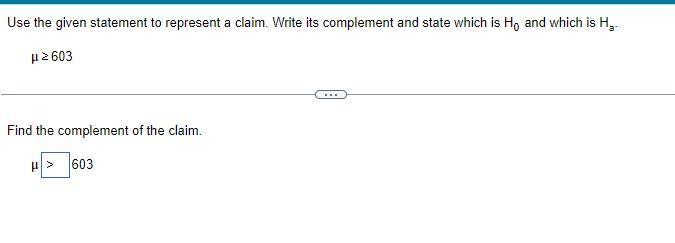 Use the given statement to represent a claim. Write its complement and state which is Ho and which is H₂.
μ2603
Find the complement of the claim.
H>603