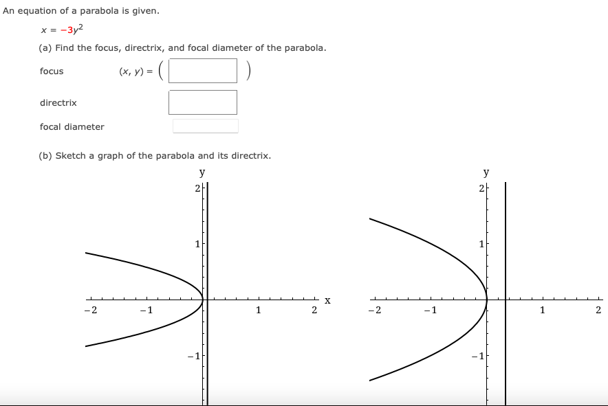 An equation of a parabola is given.
x = -3y2
(a) Find the focus, directrix, and focal diameter of the parabola.
focus
(x, y) =
directrix
focal diameter
(b) Sketch a graph of the parabola and its directrix.
y
y
2
1
X
-2
-1
1
-2
-1
1
-1
-1
2.
2.
