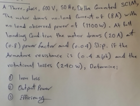 A Three phase, 600 V, 50 Hz, De lta Connected SCIM,
The motor draws no-load Current of (8A) with
no lond observed power of (1100 w) . At R
londing Cond:tron the motor draws (20 A) at
(o.8) power factor and (o.04) Slip. if the
Armadure resis dance is (o.4 and the
rotational losses (240 w), Detormine;
O Iron loss
O Out prt Power
O Efficienay
