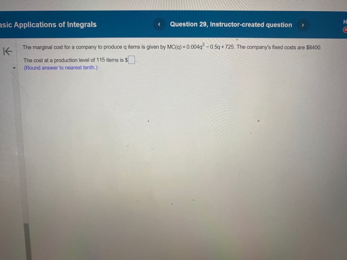 asic Applications of Integrals
K
Question 29, Instructor-created question
>
The marginal cost for a company to produce q items is given by MC(q) = 0.004q² - 0.5q + 725. The company's fixed costs are $8400.
The cost at a production level of 115 items is $
(Round answer to nearest tenth.)
H
(x