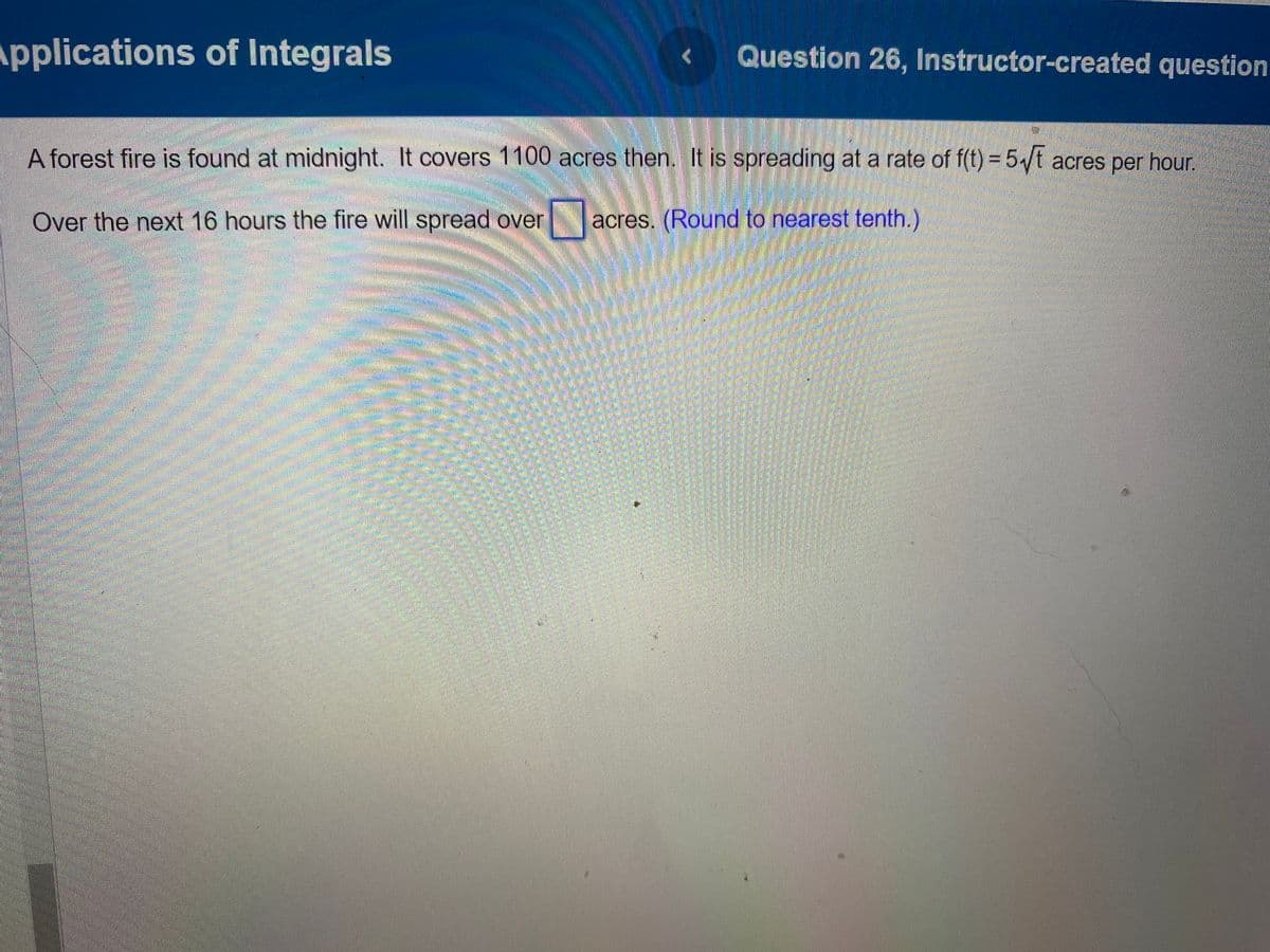 Applications of Integrals
Question 26, Instructor-created question
A forest fire is found at midnight. It covers 1100 acres then. It is spreading at a rate of f(t) = 5√t acres per hour.
Over the next 16 hours the fire will spread over acres. (Round to nearest tenth.)
Sm SNE