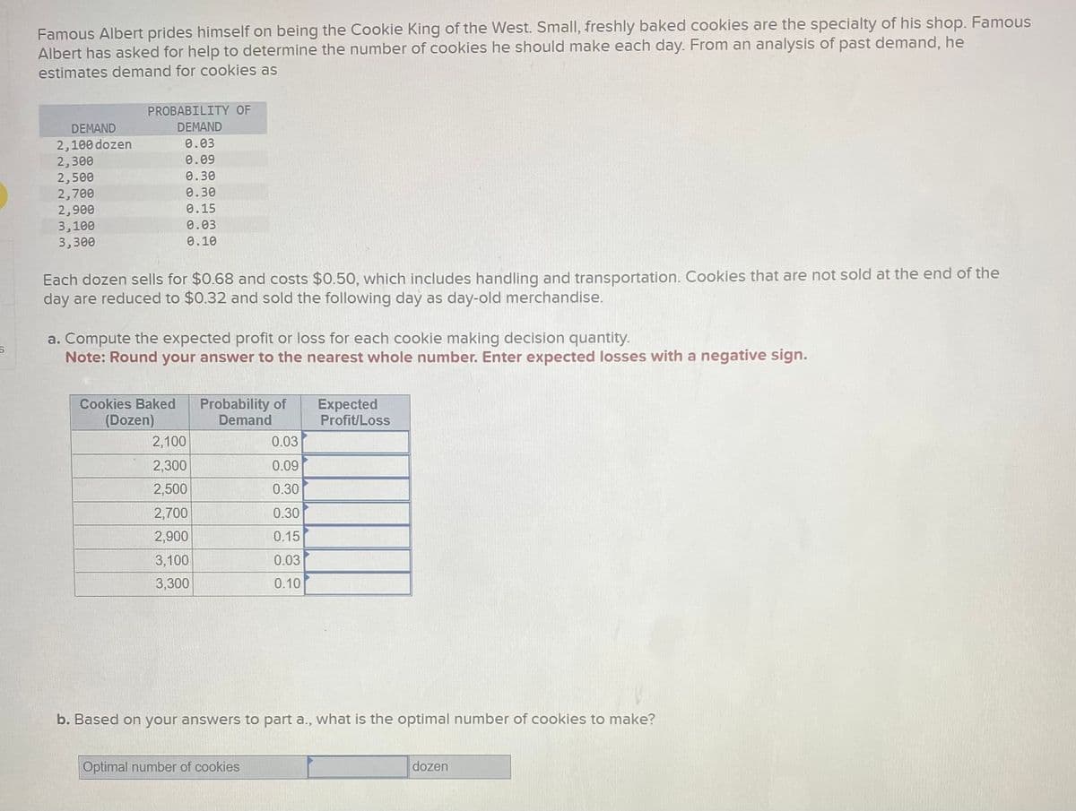 S
Famous Albert prides himself on being the Cookie King of the West. Small, freshly baked cookies are the specialty of his shop. Famous
Albert has asked for help to determine the number of cookies he should make each day. From an analysis of past demand, he
estimates demand for cookies as
DEMAND
2,100 dozen
2,300
2,500
2,700
2,900
3,100
3,300
PROBABILITY OF
DEMAND
0.03
0.09
0.30
0.30
0.15
0.03
0.10
Each dozen sells for $0.68 and costs $0.50, which includes handling and transportation. Cookies that are not sold at the end of the
day are reduced to $0.32 and sold the following day as day-old merchandise.
a. Compute the expected profit or loss for each cookie making decision quantity.
Note: Round your answer to the nearest whole number. Enter expected losses with a negative sign.
Cookies Baked
(Dozen)
2,100
2,300
2,500
2,700
2,900
3,100
3,300
Probability
Demand
0.03
0.09
0.30
0.30
0.15
0.03
0.10
Optimal number of cookies
Expected
Profit/Loss
b. Based on your answers to part a., what is the optimal number of cookies to make?
dozen