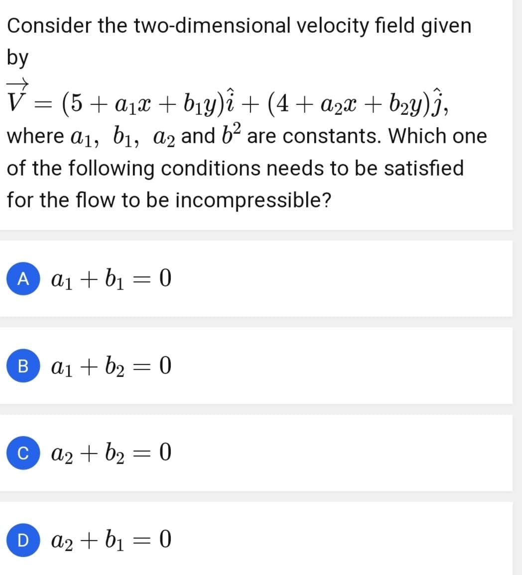 Consider the two-dimensional velocity field given
by
V = (5 + a₁x + b₁y)î + (4+ a2x + b₂y)Ĵ,
where a₁, b1, a2 and 6² are constants. Which one
of the following conditions needs to be satisfied
for the flow to be incompressible?
A a1+b₁ = 0
Ba1+b2=0
Ca2+b2 = 0
=
Da2+b₁ = 0