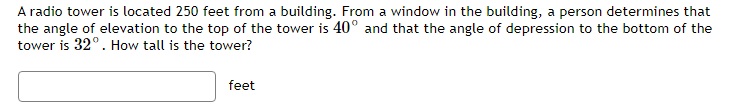 A radio tower is located 250 feet from a building. From a window in the building, a person determines that
the angle of elevation to the top of the tower is 40° and that the angle of depression to the bottom of the
tower is 32°. How tall is the tower?
feet
