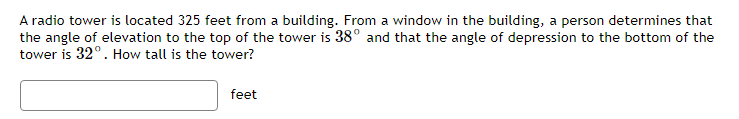 A radio tower is located 325 feet from a building. From a window in the building, a person determines that
the angle of elevation to the top of the tower is 38° and that the angle of depression to the bottom of the
tower is 32°. How tall is the tower?
feet
