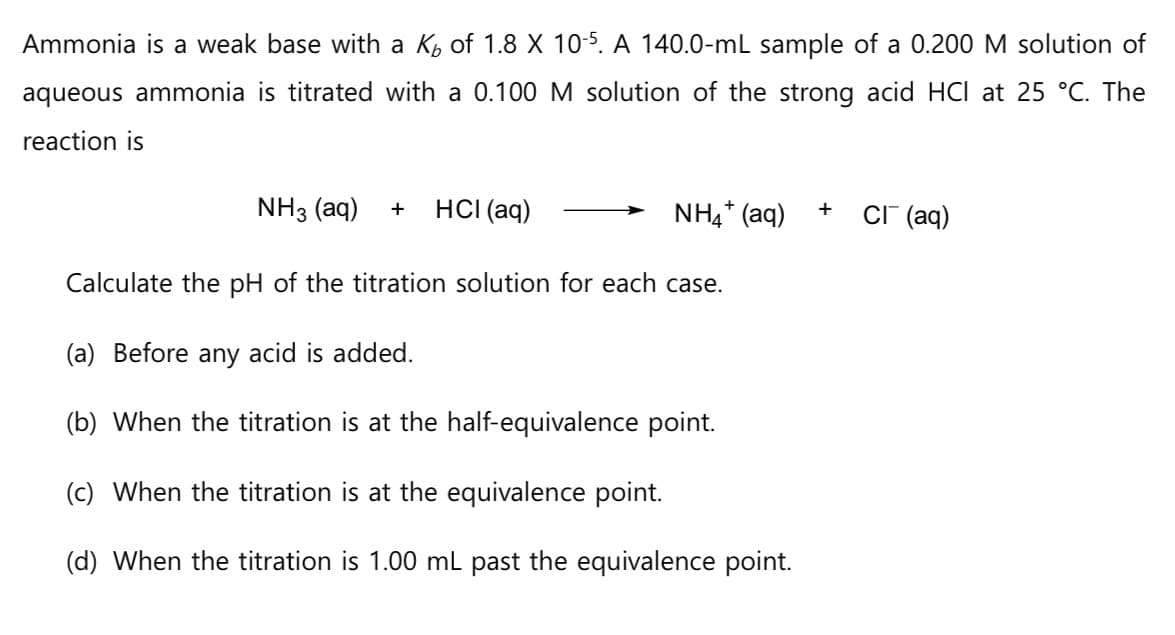 Ammonia is a weak base with a K₂ of 1.8 X 10-5. A 140.0-mL sample of a 0.200 M solution of
aqueous ammonia is titrated with a 0.100 M solution of the strong acid HCI at 25 °C. The
reaction is
NH3 (aq) +
HCI (aq)
NH4+ (aq)
Calculate the pH of the titration solution for each case.
(a) Before any acid is added.
(b) When the titration is at the half-equivalence point.
(c) When the titration is at the equivalence point.
(d) When the titration is 1.00 mL past the equivalence point.
+ CI (aq)