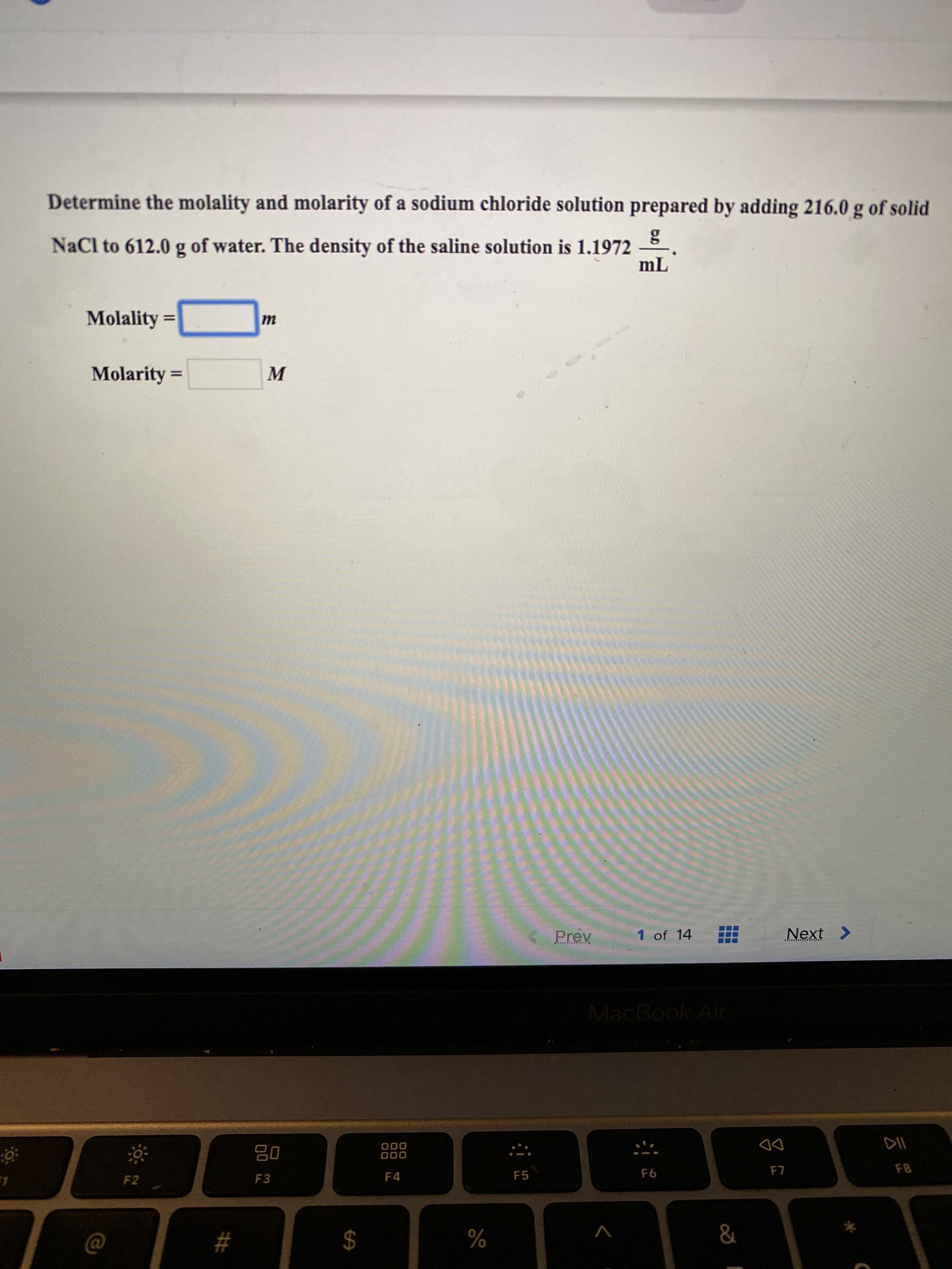 ### Determining the Molality and Molarity of a Sodium Chloride Solution

In this educational exercise, you will determine the molality and molarity of a sodium chloride (NaCl) solution. The solution is prepared by adding 216.0 grams of solid NaCl to 612.0 grams of water. The density of the resultant saline solution is 1.1972 grams per milliliter (g/mL).

**Given Data:**
- Mass of NaCl = 216.0 g
- Mass of water = 612.0 g
- Density of saline solution = 1.1972 g/mL

**Formulas to Use:**
1. **Molality (m)**:
   \[
   \text{molality (m)} = \frac{\text{moles of solute}}{\text{mass of solvent (kg)}}
   \]

2. **Molarity (M)**:
   \[
   \text{molarity (M)} = \frac{\text{moles of solute}}{\text{volume of solution (L)}}
   \]

To find these quantities, follow these steps:

1. **Calculate the Moles of NaCl**:
   - Molar mass of NaCl = 58.44 g/mol
   - Moles of NaCl = \(\frac{216.0 \text{ g}}{58.44 \text{ g/mol}}\)

2. **Convert the Mass of Water to Kilograms**:
   - Mass of water (kg) = \(\frac{612.0 \text{ g}}{1000}\)

3. **Determine the Volume of the Solution**:
   - Total mass of solution = mass of NaCl + mass of water 
   - Volume of solution (mL) = \(\frac{\text{total mass}}{\text{density}}\)
   - Convert volume from mL to L

4. **Calculate Molality**:
   \[
   \text{molality (m)} = \frac{\text{moles of NaCl}}{\text{mass of water (kg)}}
   \]

5. **Calculate Molarity**:
   \[
   \text{molarity (M)} = \frac{\text{moles of NaCl}}{\text{volume of solution (L)}}
   \]

**Input Fields:**

- **