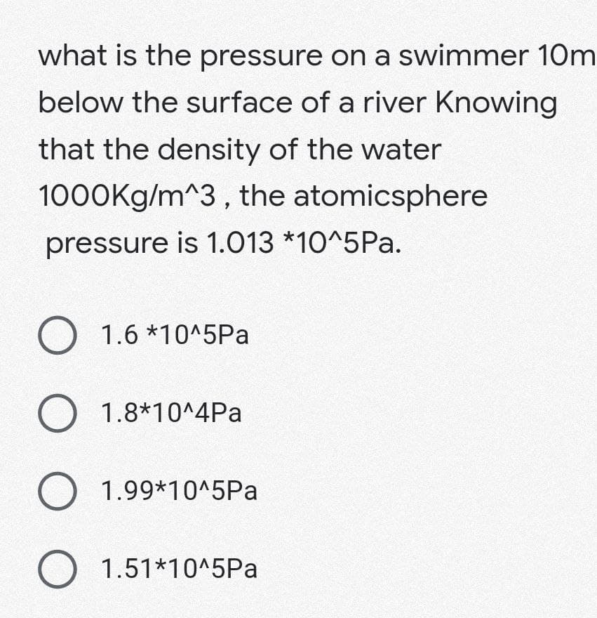 what is the pressure on a swimmer 10m
below the surface of a river Knowing
that the density of the water
1000Kg/m^3, the atomicsphere
pressure is 1.013 *10^5Pa.
O 1.6*10^5Pa
O 1.8*10^4Pa
O 1.99*10^5Pa
O 1.51*10^5Pa