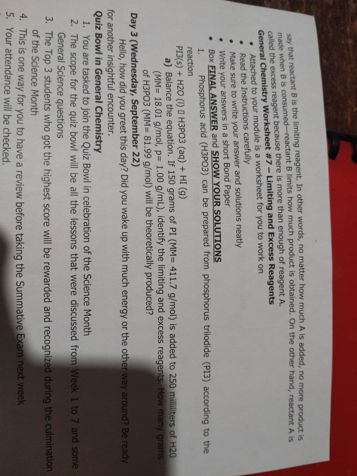 cay that reactant B is the limiting reagent. In other words, no matter how much A is added, no more product is
de when B is consumed-reactant B limits how much product is obtained. On the other hand, reactant A is
called the excess reagent because there is more than enough of reagent A.
General Chemistry Worksheet #7- Limiting and Excess Reagents
Attached to your module is a worksheet for you to work on
Read the Instructions carefully
Make sure to write your answer and solutions neatly
Write your answers in a short Bond Paper
Box FINAL ANSWER and SHOW YOUR SOLUTIONS
Phosphorus acid (H3PO3) can be prepared from phosphorus triiodide (PI3) according to the
1.
reaction
PI3(s) + H2O (1) O H3PO3 (aq) + HI (g)
a) Balance the equation. If 150 grams of PI (MM= 411.7 g/mol) is added to 250 milliliters of H20
(MM= 18.01 g/mol, p= 1.00 g/mL), identify the limiting and excess reagents. How many grams
of H3PO3 (MM= 81.99 g/mol) will be theoretically produced?
Day 3 (Wednesday, September 22)
Hello, how did you greet this day? Did you wake up with much energy or the other way around? Be ready
for another insightful encounter.
Quiz Bowl in General Chemistry
1. You are tasked to join the Quiz Bowl in celebration of the Science Month
2. The scope for the quiz bowl will be all the lessons that were discussed from Week 1 to 7 and some
General Science questions
3. The Top 3 students who got the highest score will be rewarded and recognized during the culmination
of the Science Month
4. This is one way for you to have a review before taking the Summative Exam next week
5. Your attendance will be checked.
