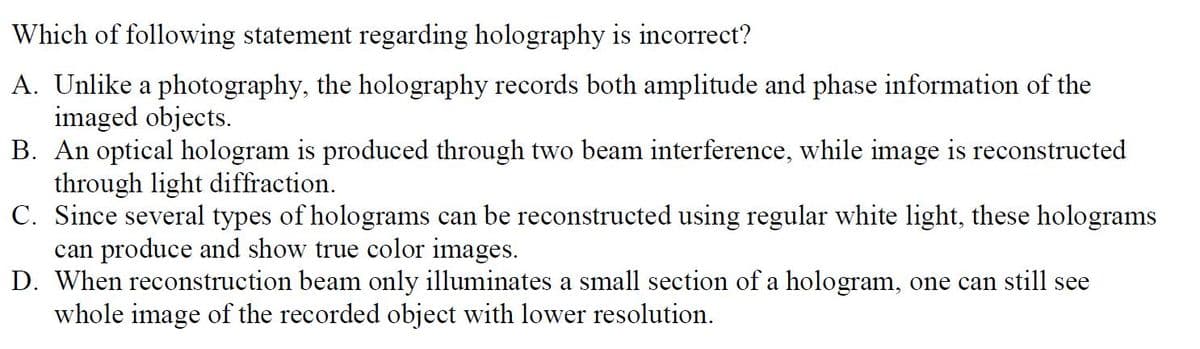 Which of following statement regarding holography is incorrect?
A. Unlike a photography, the holography records both amplitude and phase information of the
imaged objects.
B. An optical hologram is produced through two beam interference, while image is reconstructed
through light diffraction.
C. Since several types of holograms can be reconstructed using regular white light, these holograms
can produce and show true color images.
D. When reconstruction beam only illuminates a small section of a hologram, one can still see
whole image of the recorded object with lower resolution.
