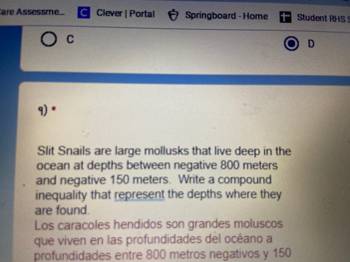 Care Assessme...
C Clever | Portal Springboard-Home tStudent RHS S
Ос
Slit Snails are large mollusks that live deep in the
ocean at depths between negative 800 meters
and negative 150 meters. Write a compound
inequality that represent the depths where they
are found.
Los caracoles hendidos son grandes moluscos
que viven en las profundidades del océano a
profundidades entre 800 metros negativos y 150
