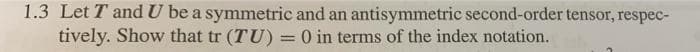 1.3 Let T and U be a symmetric and an antisymmetric second-order tensor, respec-
tively. Show that tr (TU) = 0 in terms of the index notation.
%3D
