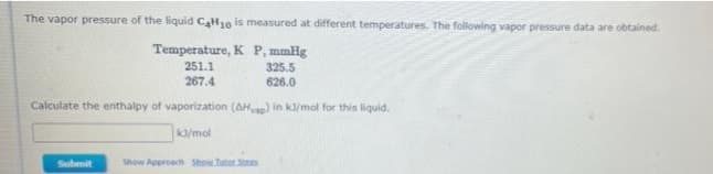 The vapor pressure of the liquid CaH10 is measured at different temperatures. The following vapor pressure data are obtained.
Temperature, K P, mmHg
251.1
325.5
267.4
626.0
Calculate the enthalpy of vaporization (AH) in kl/mol for this liquid.
ka/mol
Submit
Show Approach Show.hator Sts
