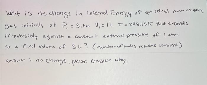 Whet is the chonge in internal Enersy of an ideel monot enic
3as initially of P, = 3atm U, =IL T = 248.1ST thet expands
irreversibly ag ainst
a Consten + externel prssure of I atm
a fincl volume of 3L? (nurberofmotes remains constant)
to
snswer : no change.pecse UAplen uy.
