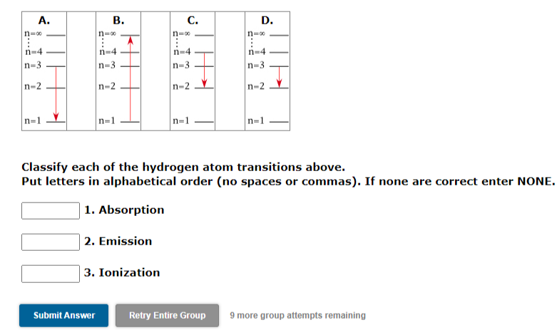 A.
В.
С.
D.
n=00
n=0
n=00
n=00
n-4
n=4
n=4
n=4
n=3
n=3
n=3
n=3
n-2
n-2
n-2
n-2
n=1
n=1
Classify each of the hydrogen atom transitions above.
Put letters in alphabetical order (no spaces or commas). If none are correct enter NONE.
| 1. Absorption
| 2. Emission
| 3. Ionization
Submit Answer
Retry Entire Group
9 more group attempts remaining
