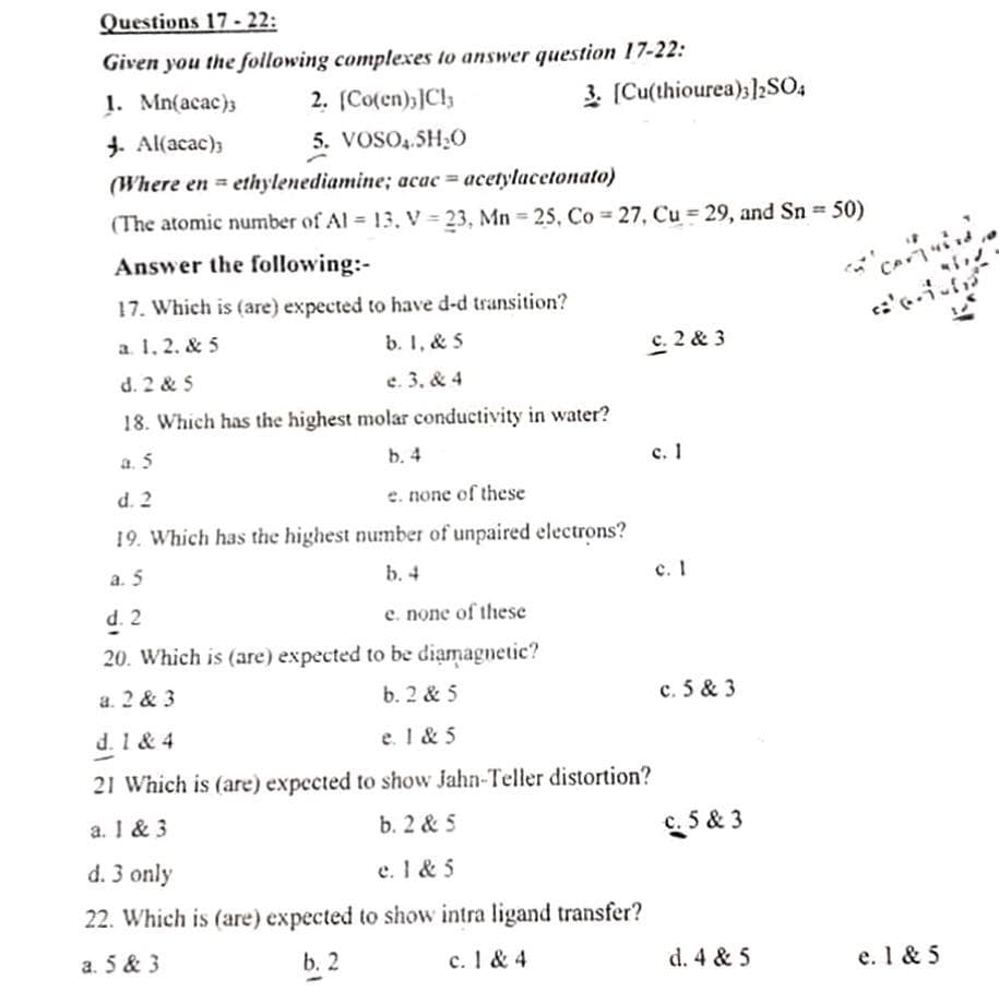 Questions 17 - 22:
Given you the following complexes to answer question 17-22:
1. Mn(acac)3
2. (Co(en);]Cl
3. (Cu(thiourea);2SO4
J. Al(acac);
5. VOSO,.5H;O
(Where en = ethylenediamine; acac = acetylacetonato)
%3D
(The atomic number of Al 13. V = 23, Mn 25, Co = 27, Cu = 29, and Sn 50)
Answer the following:-
17. Which is (are) expected to have d-d transition?
a. 1, 2. & 5
b. I, & 5
C. 2 & 3
d. 2 & 5
e. 3, & 4
18. Which has the highest molar conductivity in water?
a. 5
b. 4
с. 1
d. 2
e. none of these
19. Which has the highest number of unpaired electrons?
a. 5
b. 4
c. I
d. 2
e. none of these
20. Which is (are) expected to be diamagnetic?
a. 2 & 3
b. 2 & 5
c. 5 & 3
d. 1 & 4
e. 1 & 5
21 Which is (are) expected to show Jahn-Teller distortion?
a. I & 3
b. 2 & 5
c. 5 & 3
d. 3 only
e. 1 & 5
22. Which is (are) expected to show intra ligand transfer?
a. 5 & 3
b. 2
c. I & 4
d. 4 & 5
e. 1 & 5
