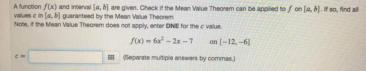 A function f(x) and interval [a, b] are given. Check if the Mean Value Theorem can be applied to f on [a, b]. If so, find all
values c in [a, b] guaranteed by the Mean Value Theorem
Note, if the Mean Value Theorem does not apply, enter DNE for the c value.
f(x) = 6x – 2x - 7
on [-12, –6]
%3D
C =
(Separate multiple answers by commas.)

