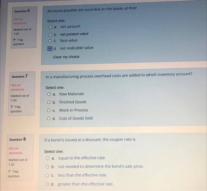 Question 6
Not ye
answered
Marked out of
1.00
question
Accounts payable are recorded on the books at their
Select one:
O a. net amount
O b. net present value
O c. face value
d. net realizable value
Clear my choice
Question 7
Not yet
answered
Marked out of
1.00
F Flag
question
In a manufacturing process overhead costs are added to which inventory account?
Select one:
O a. Raw Materials
O b. Finished Goods
Oc. Work-in-Process
O d. Cost of Goods Sold
Question 8
Not yet
answered
Marked out of
1.00
F Fag
question
If a bond is issued at a discount, the coupon rate is
Select one:
O a. equal to the effective rate.
O b. not needed to determine the bond's sale price.
Oc. less than the effective rate.
Od. greater than the effective rate.