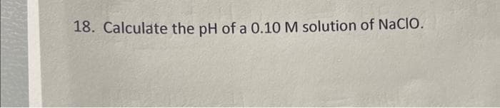 18. Calculate the pH of a 0.10 M solution of NaCIO.