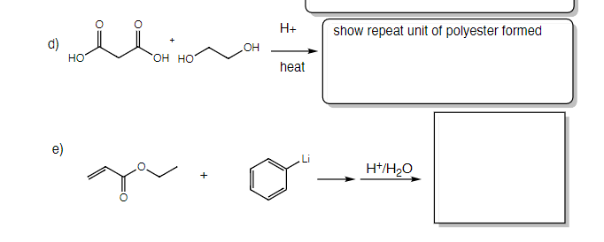 ### Esterification Reaction and Polyester Formation

**Section d)**

Reactants:
- A molecule of butanedioic acid (succinic acid) with the chemical structure:
  \[
  \text{HOOC-CH}_2-\text{CH}_2-\text{COOH}
  \]
- Three molecules of ethylene glycol with the chemical structure:
  \[
  \text{HO-CH}_2-\text{CH}_2-\text{OH}
  \]

**Conditions:**
- Catalyst: \( \text{H}^+ \) (acidic environment)
- Heat is applied.

**Expected Product:**
- The reaction results in the formation of new polymeric unit (repeat unit of polyester). 

**Explanation:**
The esterification reaction between the dicarboxylic acid and the diol produces a polyester. Heating with an acid catalyst encourages the removal of water molecules, leading to the polyester formation through condensation reactions.

**Section e)**

Reactants:
- A molecule of ethyl acrylate with the structure:
  \[
  \text{H}_2\text{C}=\text{CH}-\text{COO-C}_2\text{H}_5
  \]
- A molecule of a benzene ring with lithium attached, representing an organolithium compound:
  \[
  \text{C}_6\text{H}_5\text{Li}
  \]

**Conditions:**
- Water is introduced in presence of a proton source \( (\text{H}^+)/\text{H}_2\text{O} \).

**Expected Product:**
- The final product of the reaction is not provided.

**Explanation:**
This reaction sequence generally points towards a nucleophilic addition of the organolithium compound to the carbonyl group of ethyl acrylate, followed by acidic workup with water to give the final product.

### Graphs or Diagrams
There's a representation of the reactants and the reaction conditions leading to specific products. For section d), the expected outcome is the formation of a repeat unit of polyester. For section e), a typical organolithium addition reaction scenario is depicted but the final product structure is not illustrated.

**Note:**
Students are encouraged to understand the fundamental mechanisms of esterification and nucleophilic addition reactions to facilitate better comprehension of these chemical processes.