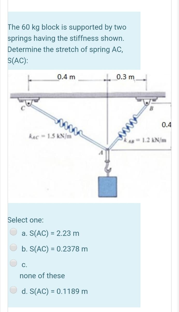 The 60 kg block is supported by two
springs having the stiffness shown.
Determine the stretch of spring AC,
S(AC):
0.4 m
L0.3 m
0.4
kAc - 1.5 kN/m
1.2 kN/m
Select one:
a. S(AC) = 2.23 m
b. S(AC) = 0.2378 m
С.
none of these
d. S(AC) = 0.1189 m
