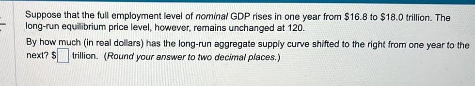 Suppose that the full employment level of nominal GDP rises in one year from $16.8 to $18.0 trillion. The
long-run equilibrium price level, however, remains unchanged at 120.
By how much (in real dollars) has the long-run aggregate supply curve shifted to the right from one year to the
next? $ trillion. (Round your answer to two decimal places.)