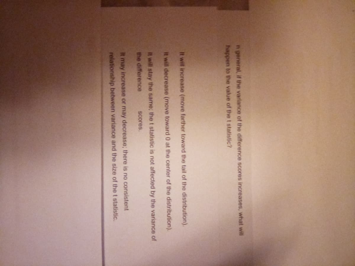 n general, if the variance of the difference scores increases, what will
happen to the value of the t statistic?
It will increase (move farther toward the tail of the distribution).
It will decrease (move toward 0 at the center of the distribution).
It will stay the same; the t statistic is not affected by the variance of
the difference
scores.
It may increase or may decrease; there is no consistent
relationship between variance and the size of the t statistic.