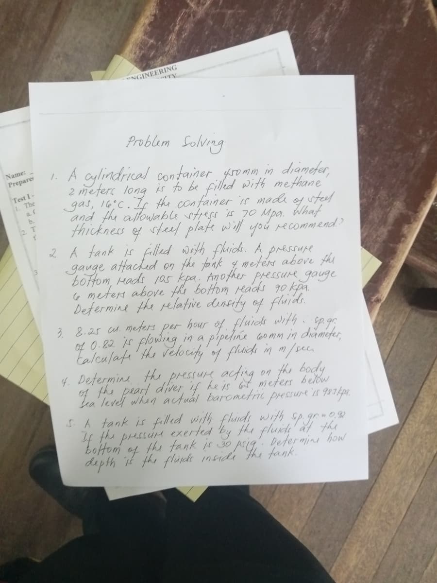 Name:
Prepare
Test I-
1. The
a. (
b.
2. T
f
TY
NGINEERING
Problem Solving
1. A cylindrical container gromm in diameter,
2 meters long is to be filled with methane
gas, 16°C. If the container is made of steel
and the allowable stress is 70 Mpa. What
thickness steel plate will you recommend??
of
2. A tank is filled with fluids. A pressure
gauge
attached on the tank & meters above the
bottom Heads 105 kpa. Another pressure gauge
6 meters above the bottom reacks 90 kpa.
Determine the relative density of fluids.
3. 8.25 cu. meters per hour of fluids with sp.gr.
of 0.82 is flowing in a pipeline comm in diameter,
calculate the velocity of fluids in m/sec.
4. Determine the pressure acting
on
the body
below
Tea level when actual barometric pressure is 981kpa.
5. A tank is filled with fluids with
If the pressure exerted by the fluids at the
the tank is 30 ps the tank.
depth it the fluids inside
Determine how