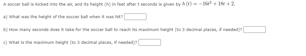 A soccer ball is kicked into the air, and its height (h) in feet after t seconds is given by h (t) = -16t² + 18t +2.
a) What was the height of the soccer ball when it was hit?
b) How many seconds does it take for the soccer ball to reach its maximum height (to 3 decimal places, if needed)?
c) What is the maximum height (to 3 decimal places, if needed)?