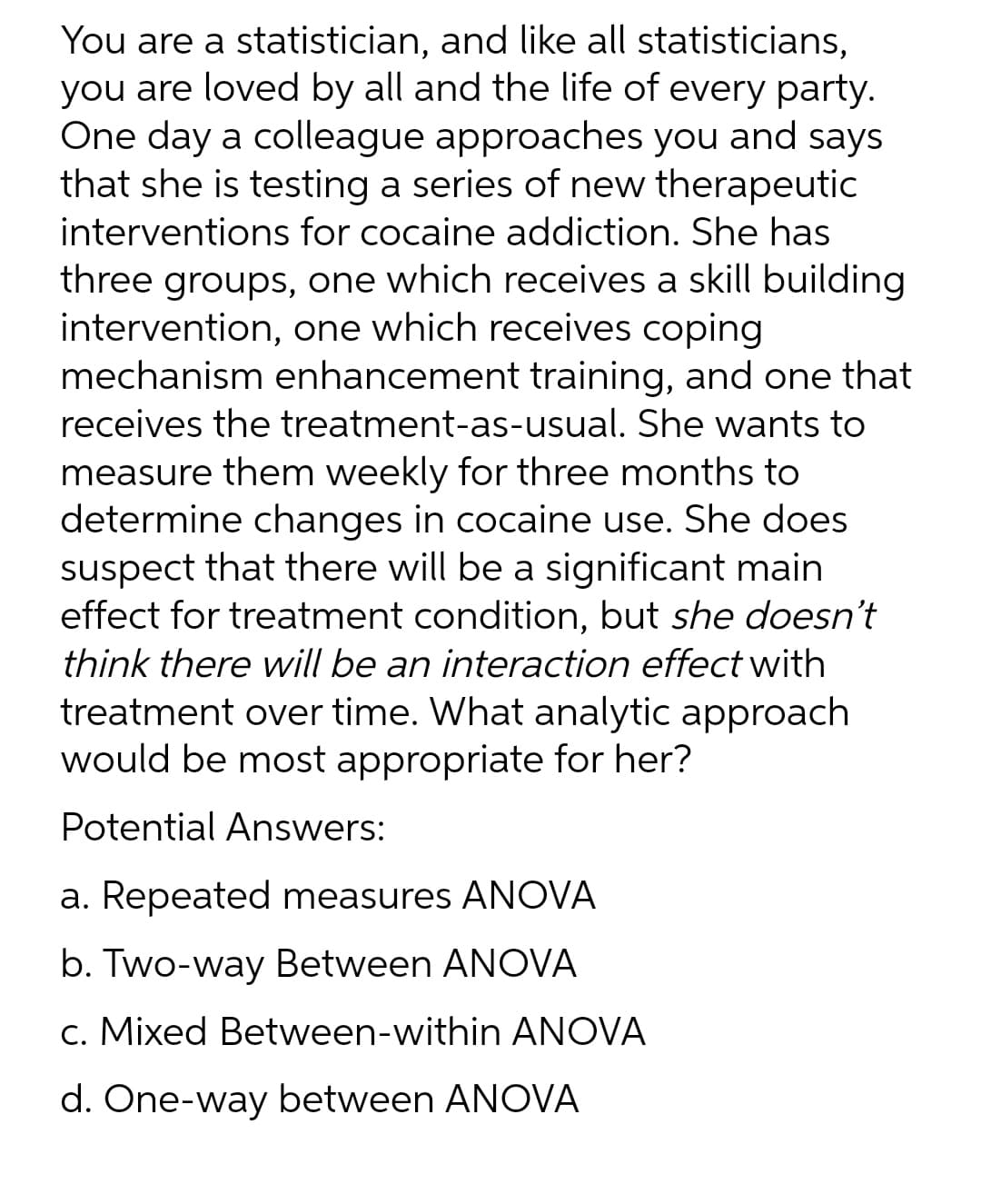 You are a statistician, and like all statisticians,
you are loved by all and the life of every party.
One day a colleague approaches you and says
that she is testing a series of new therapeutic
interventions for cocaine addiction. She has
three groups, one which receives a skill building
intervention, one which receives coping
mechanism enhancement training, and one that
receives the treatment-as-usual. She wants to
measure them weekly for three months to
determine changes in cocaine use. She does
suspect that there will be a significant main
effect for treatment condition, but she doesn't
think there will be an interaction effect with
treatment over time. What analytic approach
would be most appropriate for her?
Potential Answers:
a. Repeated measures ANOVA
b. Two-way Between ANOVA
c. Mixed Between-within ANOVA
d. One-way between ANOVA
