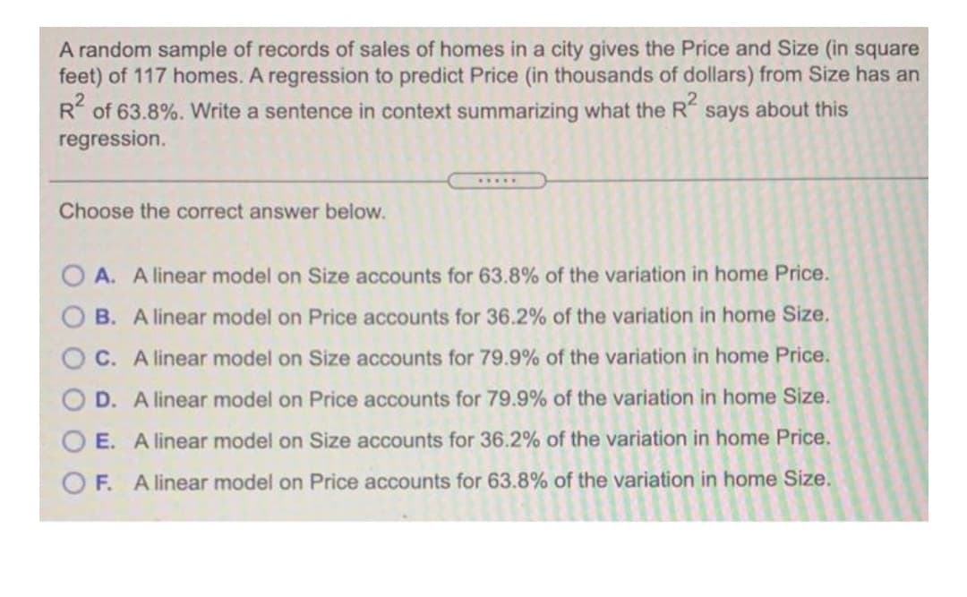 A random sample of records of sales of homes in a city gives the Price and Size (in square
feet) of 117 homes. A regression to predict Price (in thousands of dollars) from Size has an
R of 63.8%. Write a sentence in context summarizing what the R says about this
regression.
.....
Choose the correct answer below.
A. A linear model on Size accounts for 63.8% of the variation in home Price.
B. A linear model on Price accounts for 36.2% of the variation in home Size.
C. A linear model on Size accounts for 79.9% of the variation in home Price.
D. A linear model on Price accounts for 79.9% of the variation in home Size.
E. A linear model on Size accounts for 36.2% of the variation in home Price.
O F. A linear model on Price accounts for 63.8% of the variation in home Size.
