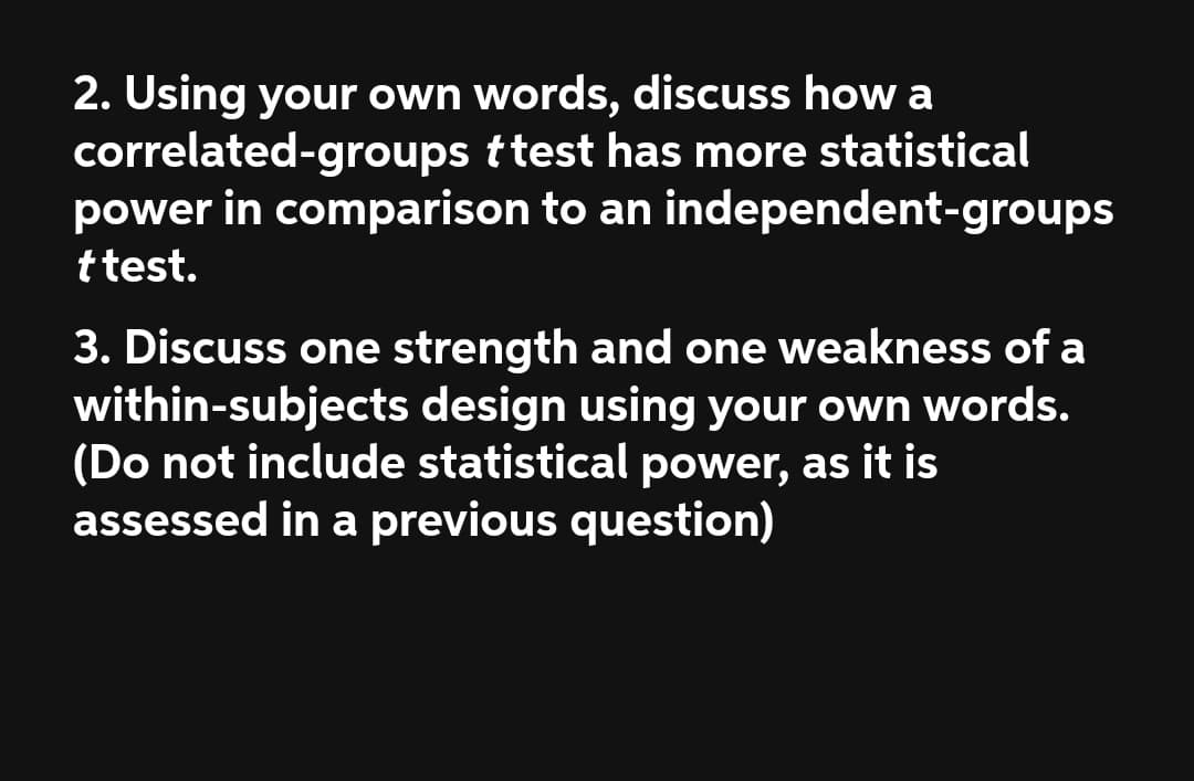 2. Using your own words, discuss how a
correlated-groups ttest has more statistical
power in comparison to an independent-groups
ttest.
3. Discuss one strength and one weakness of a
within-subjects design using your own words.
(Do not include statistical power, as it is
assessed in a previous question)
