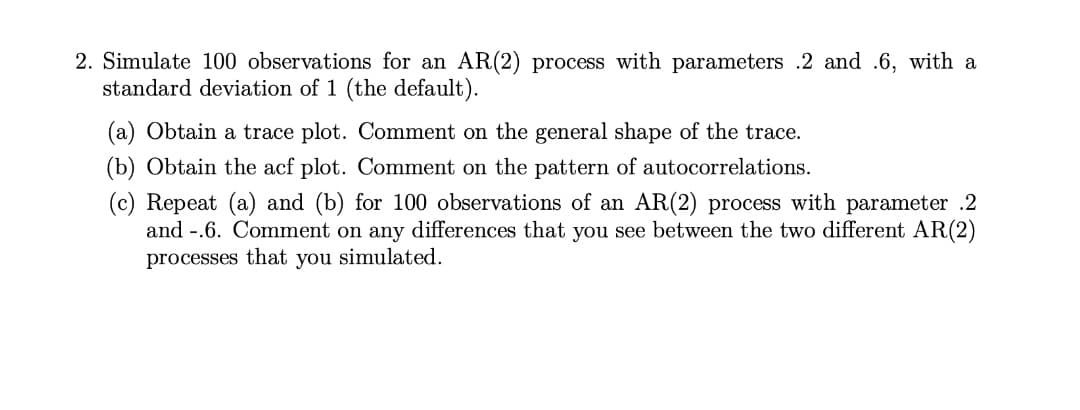 2. Simulate 100 observations for an AR(2) process with parameters .2 and .6, with a
standard deviation of 1 (the default).
(a) Obtain a trace plot. Comment on the general shape of the trace.
(b) Obtain the acf plot. Comment on the pattern of autocorrelations.
(c) Repeat (a) and (b) for 100 observations of an AR(2) process with parameter .2
and -.6. Comment on any differences that you see between the two different AR(2)
processes that you simulated.
