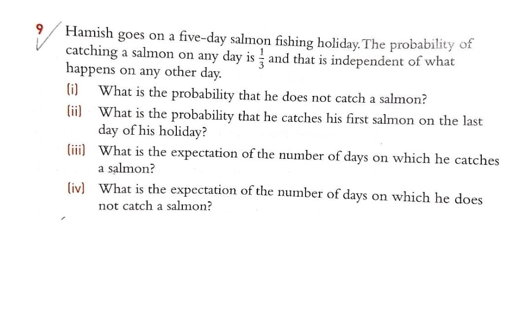 Hamish goes on a five-day salmon fishing holiday. The probability of
catching a salmon on any day is and that is independent of what
happens on any other day.
(i)
What is the probability that he does not catch a salmon?
(ii)
What is the probability that he catches his first salmon on the last
day of his holiday?
(ii) What is the expectation of the number of days on which he catches
a salmon?
(iv) What is the expectation of the numnber of days on which he does
not catch a salmon?
