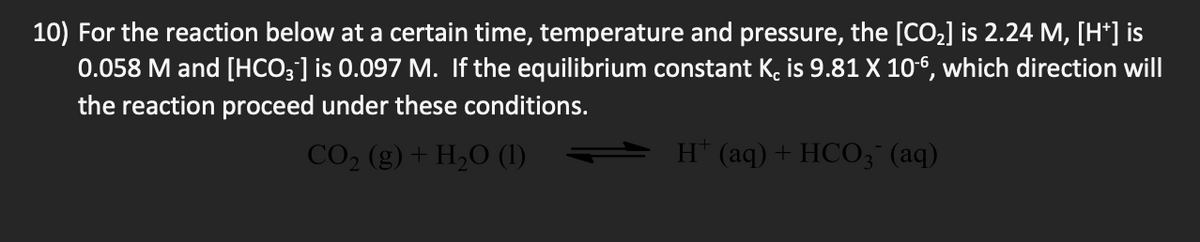 10) For the reaction below at a certain time, temperature and pressure, the [CO,] is 2.24 M, [H*] is
0.058 M and [HCO3] is 0.097 M. If the equilibrium constant K, is 9.81 X 10-6, which direction will
the reaction proceed under these conditions.
CO2 (g) + H,O (1)
H* (aq)+HCO3 (aq)
