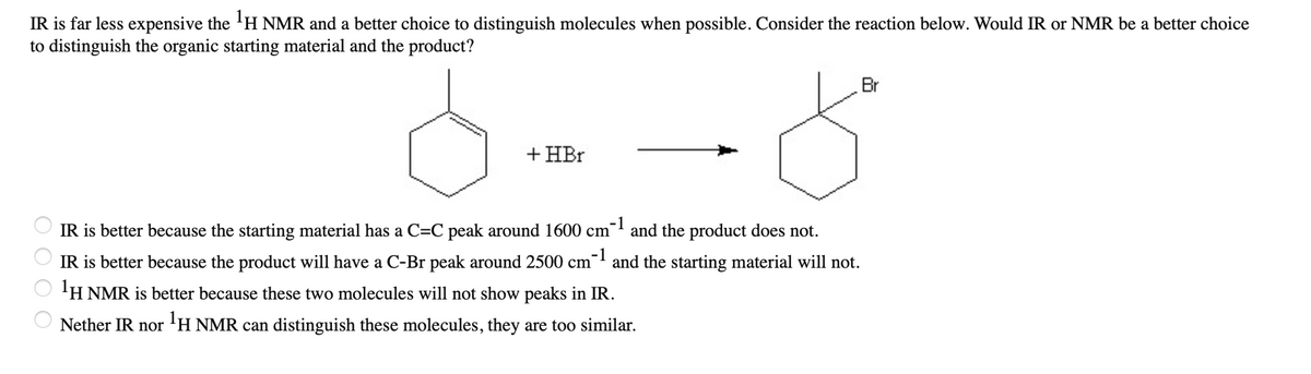 **Distinguishing Molecules Using IR and NMR Spectroscopy**

Infrared (IR) spectroscopy is a cost-effective tool commonly used in organic chemistry to identify functional groups within molecules. On the other hand, Proton Nuclear Magnetic Resonance (¹H NMR) spectroscopy provides detailed information about the molecular structure and environment of hydrogen atoms. The choice between IR and NMR depends on the specific differences in the molecular features of the starting material and the product.

**Example Reaction:**

Consider the following reaction where an organic starting material (on the left) reacts with hydrogen bromide (HBr) to form a product (on the right):

```
Cyclohexane with a double bond -> Reacts with HBr -> Bromocyclohexane
```

**Question:**

Would IR or NMR be a better choice to distinguish the organic starting material and the product?

**Possible Answers:**

1. **IR is better because the starting material has a C=C peak around 1600 cm⁻¹ and the product does not.**
   
2. **IR is better because the product will have a C-Br peak around 2500 cm⁻¹ and the starting material will not.**

3. **¹H NMR is better because these two molecules will not show peaks in IR.**

4. **Neither IR nor ¹H NMR can distinguish these molecules, they are too similar.**

**Explanation of Graphs and Diagrams:**

1. **Chemical Structures:**
   - The starting material is cyclohexene, identified by its double bond (C=C).
   - The product is bromocyclohexane, identified by the presence of the bromine atom (Br) attached to the ring.

   
To distinguish between these molecules:
- The **starting material** (cyclohexene) has a characteristic C=C stretching vibration observed in IR spectroscopy at approximately **1600 cm⁻¹**.
- The **product** (bromocyclohexane) can be identified by the presence of a C-Br bond, which typically does not have a strong IR absorption around 2500 cm⁻¹, contrary to one of the options.

Thus, the best choice would be:

**IR is better because the starting material has a C=C peak around 1600 cm⁻¹ and the product does not.**