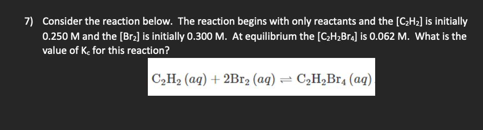 7) Consider the reaction below. The reaction begins with only reactants and the [C2H2] is initially
0.250 M and the [Br2] is initially 0.300 M. At equilibrium the [C;H2Br4] is 0.062 M. What is the
value of Ke for this reaction?
C,H2 (aq) + 2Br2 (aq) = C2H,Br4 (aq)
