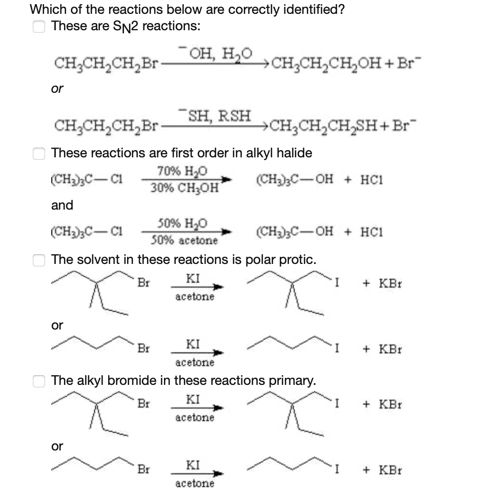 Which of the reactions below are correctly identified?
These are SN2 reactions:
CH;CH,CH,Br
¯OH, H,0
CH3CH,CH,OH+Br
or
CH;CH,CH,Br
SH, RSH
CH,CH,CH,SH+Br
These reactions are first order in alkyl halide
70% H,0
30% CHон"
(CH2)3C- C1
(CH)3C-OH + HC1
and
50% H20
(CH)3C- CI
(CH);C-OH + HC1
50% acetone
The solvent in these reactions is polar protic.
KI
Br
I
+ KBr
acetone
or
KI
Br
I
+ KBr
acetone
The alkyl bromide in these reactions primary.
Br
KI
I
+ KBr
acetone
or
KI
Br
I
+ KBr
acetone
