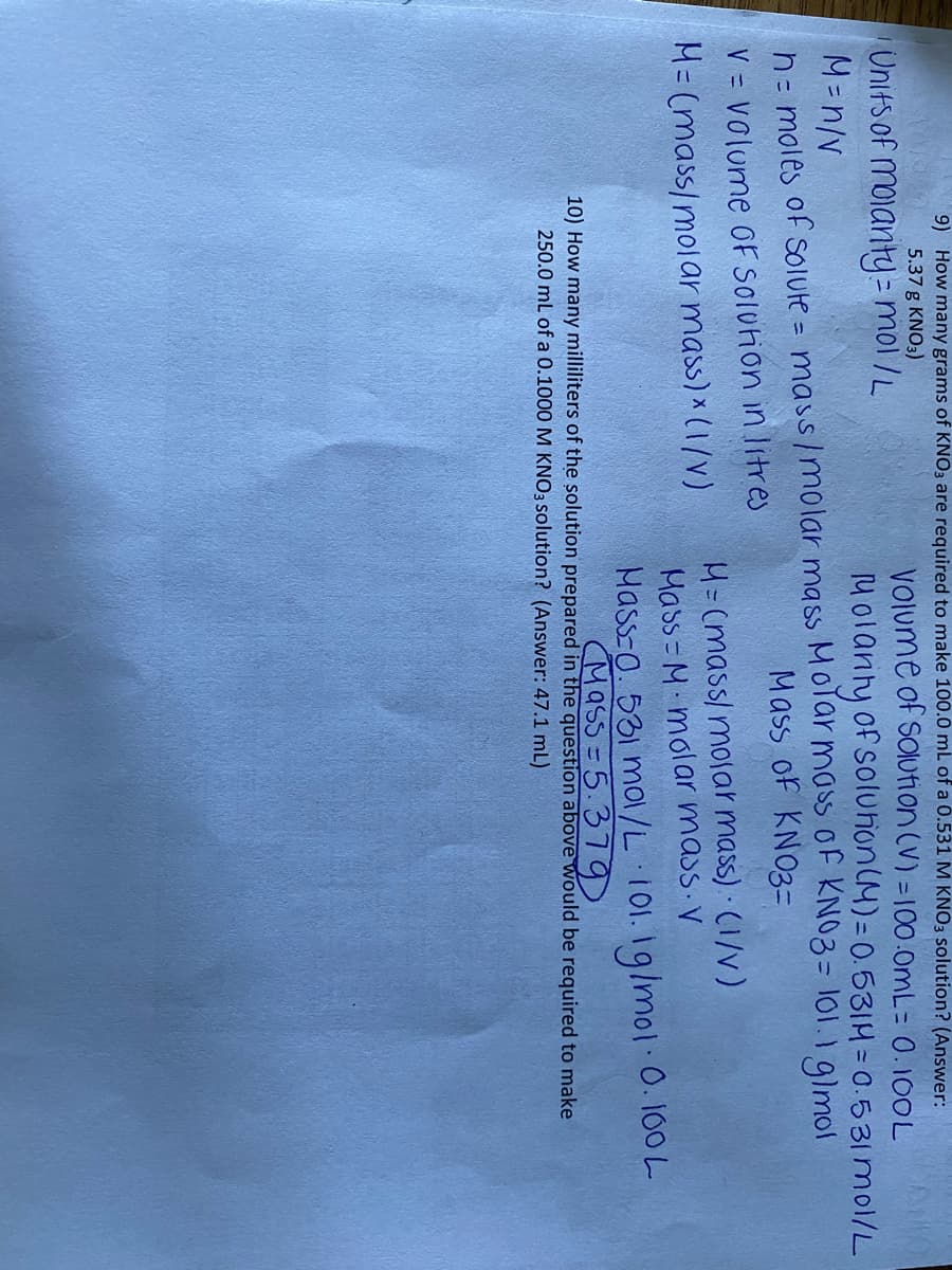 9) How many grams of KNO3 are required to make 100.0 mL of a 0.531 M KNO3 solution? (Answer:
5.37 g KNO3)
Volume of soIution (V) = 100.0OML= 0.100L
Unifs of mojanty= mol /L
%3D
Molanty of soluhon(M)=0.531H= 0.531 mol/L
Nu -W
n= moles of soIule = mass/molar mass Molar mass of KNO3= 101.1 glmol
Mass of KN03=
V = Volume oF SOluion in litres
H= (mass/ molar mass) (1/v)
Mass = M molar mass V
Mass-o. 531 mol/L 101. 1g/mol 0. 100 L
M= (mass/molar mass) × (1/V)
Mass = 5.37D.
10) How many milliliters of the solution prepared in the question above would be required to make
250.0 mL of a 0.1000 M KNO3 solution? (Answer: 47.1 mL)
