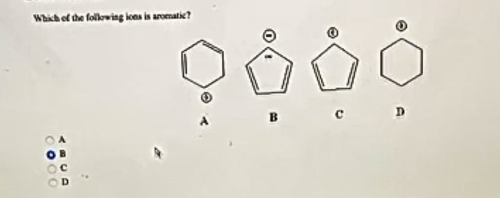 **Question:**

Which of the following ions is aromatic?

**Options:**

- A. _(Structure of a cyclohexane ring)_
- B. _(Structure of a cyclopentadienyl anion)_
- C. _(Structure of a cyclopentadienyl cation)_
- D. _(Structure of a cyclohexane ring with no indications of charges)_

***Diagram Description:***

- **Option A:** Displays a cyclohexane ring (hexagon without any double bonds or charges).
- **Option B:** Displays a cyclopentadienyl anion (a five-membered ring with two double bonds and a negative charge inside the ring).
- **Option C:** Displays a cyclopentadienyl cation (a five-membered ring with two double bonds and a positive charge inside the ring).
- **Option D:** Displays a cyclohexane ring (hexagon), the same structure shown as Option A.

**Answer Choices below the Structures:**

- O A
- ● B (Selected)
- O C
- O D

**Answer:**

The correct answer is B, which indicates the cyclopentadienyl anion as the aromatic ion.