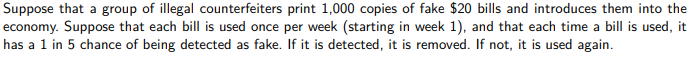 Suppose that a group of illegal counterfeiters print 1,000 copies of fake $20 bills and introduces them into the
economy. Suppose that each bill is used once per week (starting in week 1), and that each time a bill is used, it
has a 1 in 5 chance of being detected as fake. If it is detected, it is removed. If not, it is used again.
