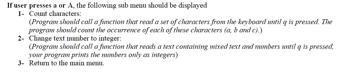 If user presses a or A, the following sub menu should be displayed
1- Count characters:
(Program should call a function that read a set of characters from the keyboard until q is pressed. The
program should count the occurrence of each of these characters (a, b and c).)
2- Change text number to integer:
(Program should call a function that reads a text containing mixed text and mumbers until q is pressed,
your program prints the numbers only as integers)
3- Return to the main menu.
