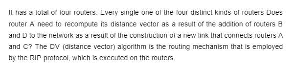 It has a total of four routers. Every single one of the four distinct kinds of routers Does
router A need to recompute its distance vector as a result of the addition of routers B
and D to the network as a result of the construction of a new link that connects routers A
and C? The DV (distance vector) algorithm is the routing mechanism that is employed
by the RIP protocol, which is executed on the routers.