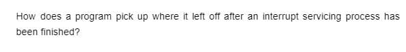 How does a program pick up where it left off after an interrupt servicing process has
been finished?