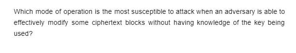 Which mode of operation is the most susceptible to attack when an adversary is able to
effectively modify some ciphertext blocks without having knowledge of the key being
used?