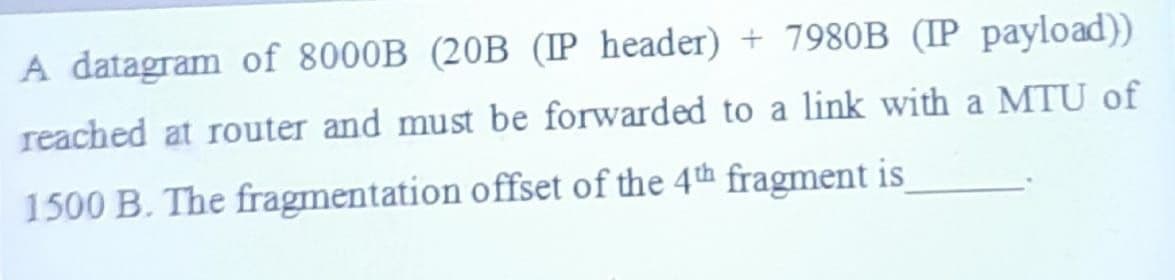 A datagram of 8000B (20B (IP header) + 7980B (IP payload))
reached at router and must be forwarded to a link with a MTU of
1500 B. The fragmentation offset of the 4th fragment is
