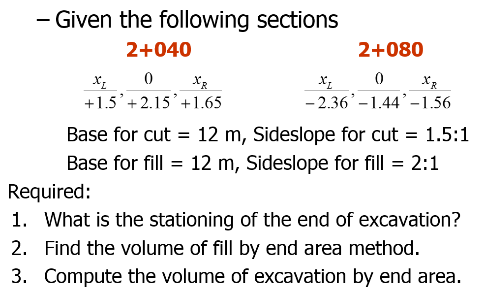 - Given the following sections
-
2+040
2+080
XR
+1.5 + 2.15 +1.65
- 2.36'-1.44'-1.56
Base for cut = 12 m, Sideslope for cut = 1.5:1
Base for fill = 12 m, Sideslope for fill = 2:1
Required:
1. What is the stationing of the end of excavation?
2. Find the volume of fill by end area method.
3. Compute the volume of excavation by end area.
