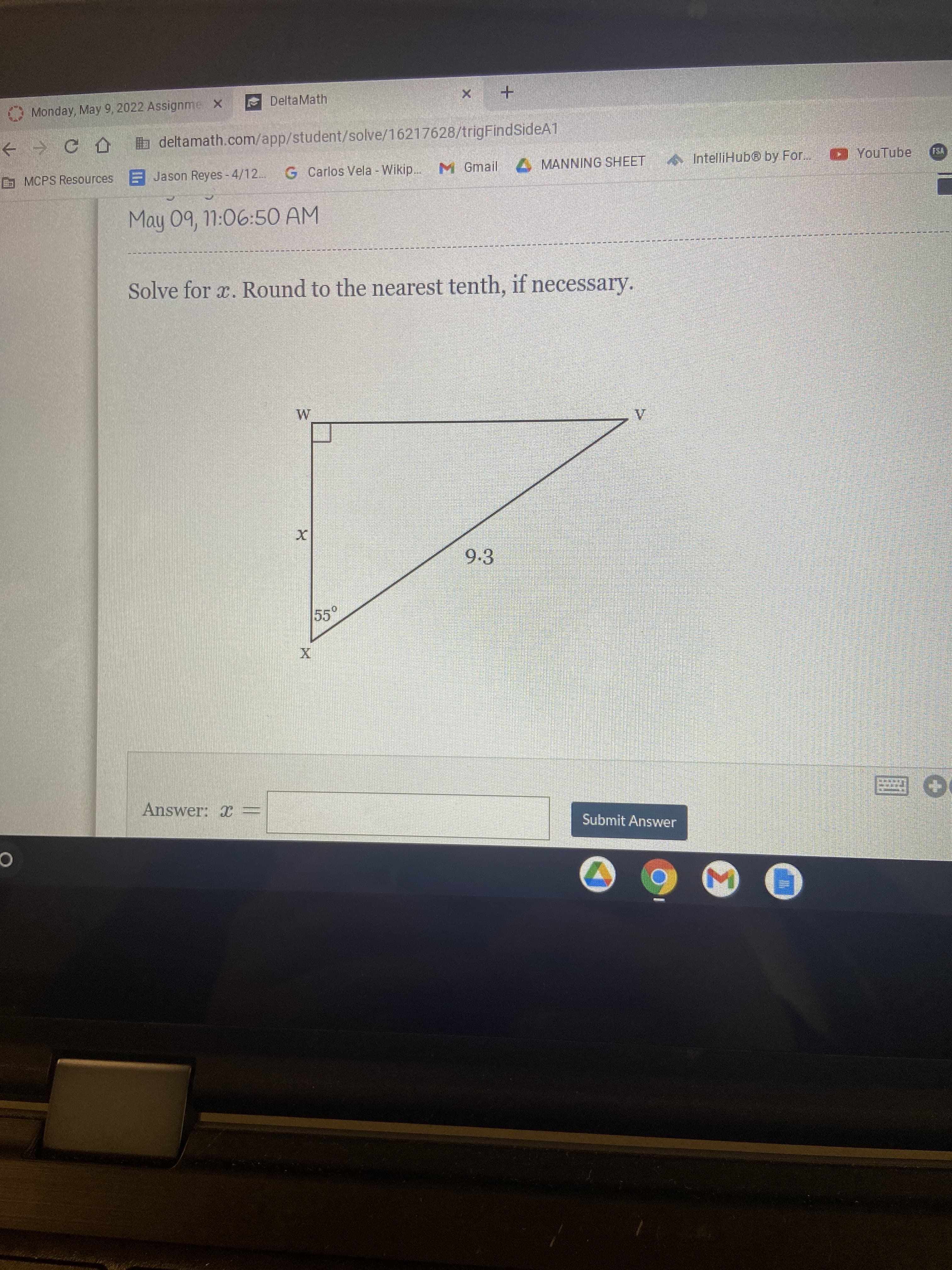 DeltaMath
Monday, May 9, 2022 Assignme X
+ → C A b deltamath.com/app/student/solve/16217628/trigFindSideA1
G MCPS Resources E
F Jason Reyes - 4/12.
G Carlos Vela - Wikip.. M Gmail MANNING SHEET
IntelliHub@ by For. YouTube
FSA
May 09, 11:06:5O AM
Solve for x. Round to the nearest tenth, if necessary.
9.3
55°
Answer: x =
Submit Answer
